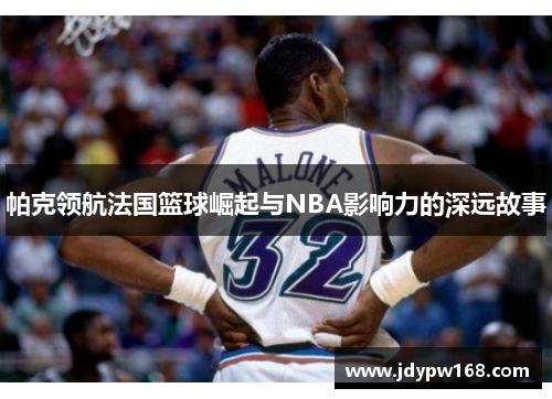 帕克领航法国篮球崛起与NBA影响力的深远故事 帕克领航法国篮球崛起与NBA影响力的深远故事